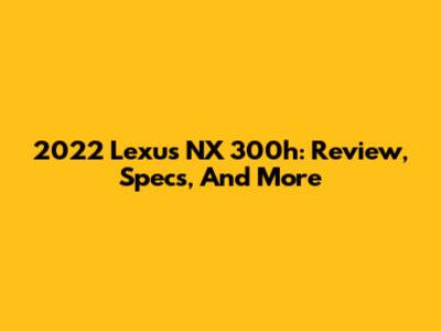 2022 Lexus NX 300h: Review, Specs, And More