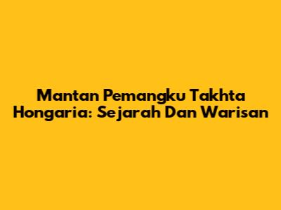 Mantan Pemangku Takhta Hongaria: Sejarah Dan Warisan