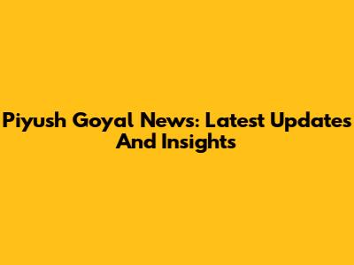 Piyush Goyal News: Latest Updates And Insights