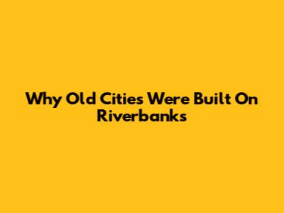Why Old Cities Were Built On Riverbanks